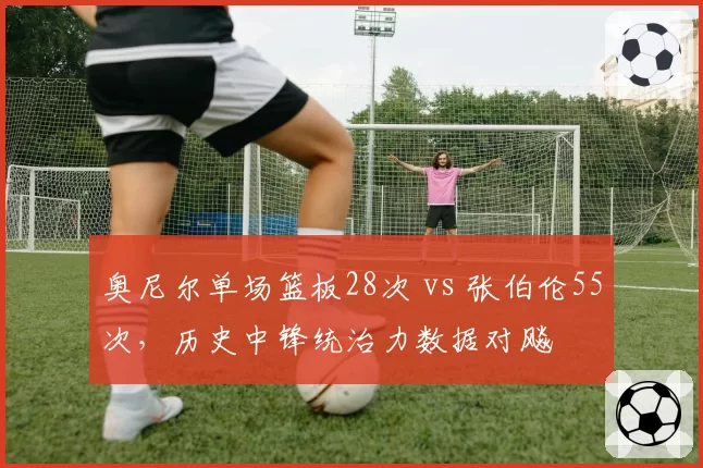 奥尼尔单场篮板28次 vs 张伯伦55次,历史中锋统治力数据对飚