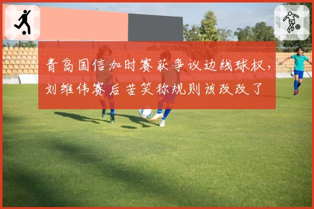 青岛国信加时赛获争议边线球权,刘维伟赛后苦笑称规则该改改了