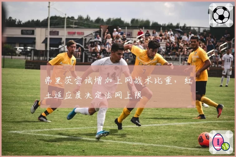 弗里茨尝试增加上网战术比重,红土适应度决定法网上限