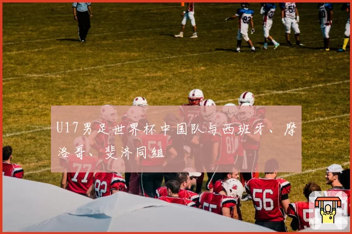 U17男足世界杯中国队与西班牙、摩洛哥、斐济同组