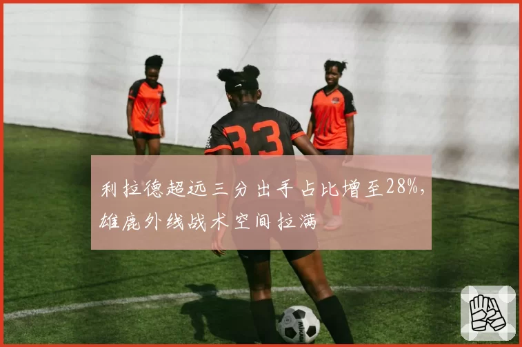 利拉德超远三分出手占比增至28%,雄鹿外线战术空间拉满