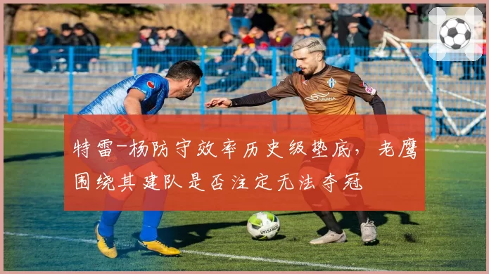 特雷-杨防守效率历史级垫底，老鹰围绕其建队是否注定无法夺冠