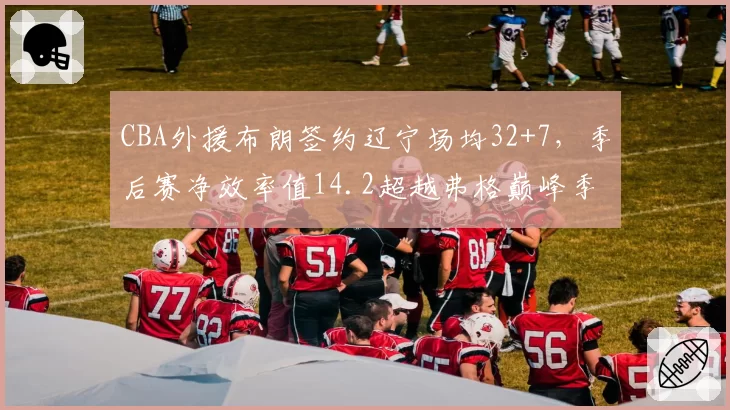 CBA外援布朗签约辽宁场均32+7,季后赛净效率值14.2超越弗格巅峰季