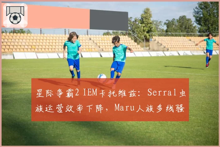 星际争霸2 IEM卡托维兹：Serral虫族运营效率下降，Maru人族多线骚扰能否制胜？