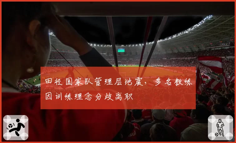 田径国家队管理层地震，多名教练因训练理念分歧离职