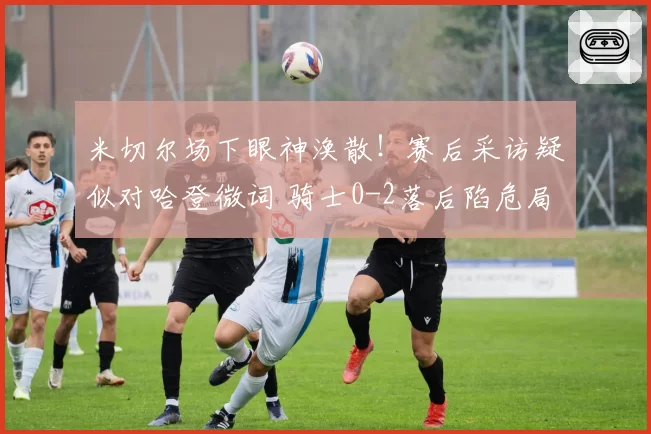 米切尔场下眼神涣散!赛后采访疑似对哈登微词 骑士0-2落后陷危局