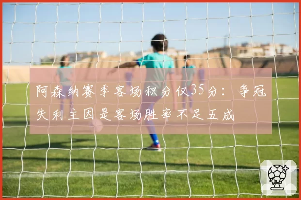 阿森纳赛季客场积分仅35分:争冠失利主因是客场胜率不足五成