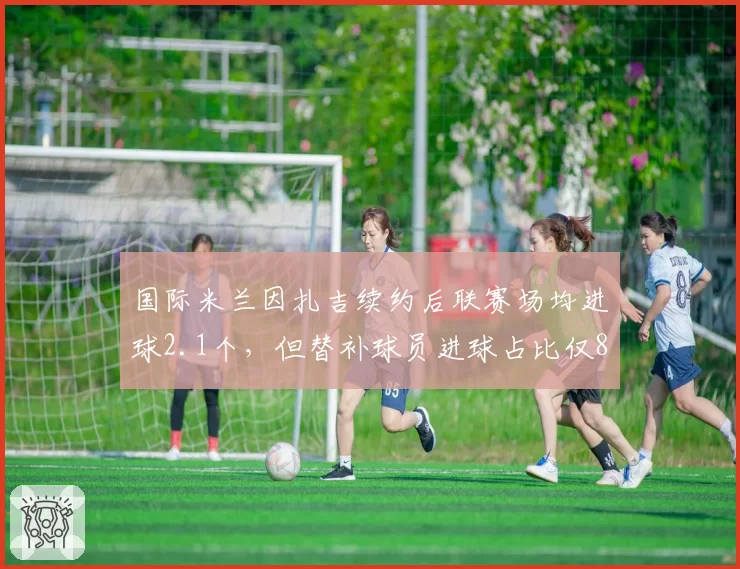 国际米兰因扎吉续约后联赛场均进球2.1个，但替补球员进球占比仅8%暴露板凳深度不足