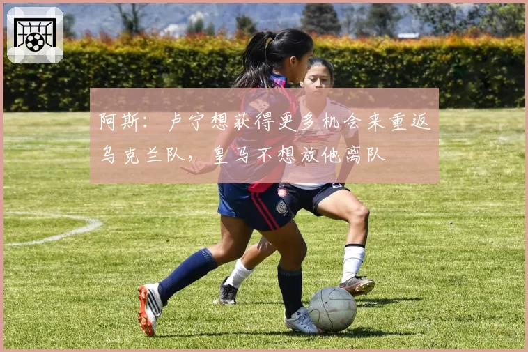 阿斯：卢宁想获得更多机会来重返乌克兰队，皇马不想放他离队