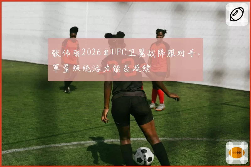 张伟丽2026年UFC卫冕战降服对手，草量级统治力能否延续