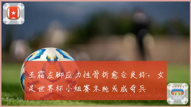 王霜左脚应力性骨折愈合良好,女足世界杯小组赛末轮或成奇兵