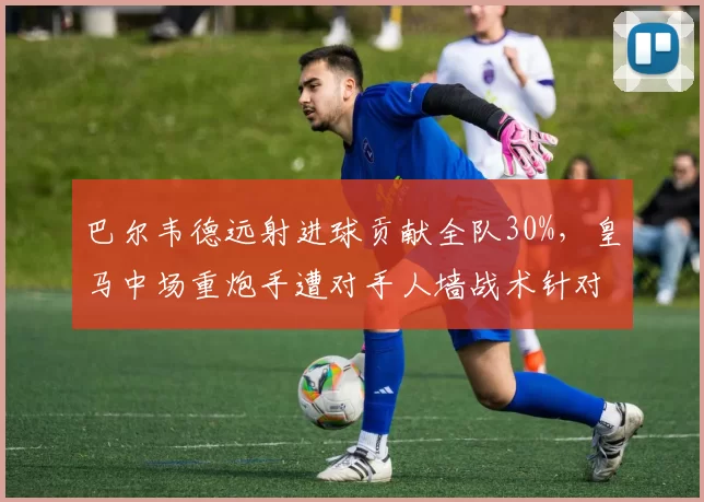 巴尔韦德远射进球贡献全队30%，皇马中场重炮手遭对手人墙战术针对