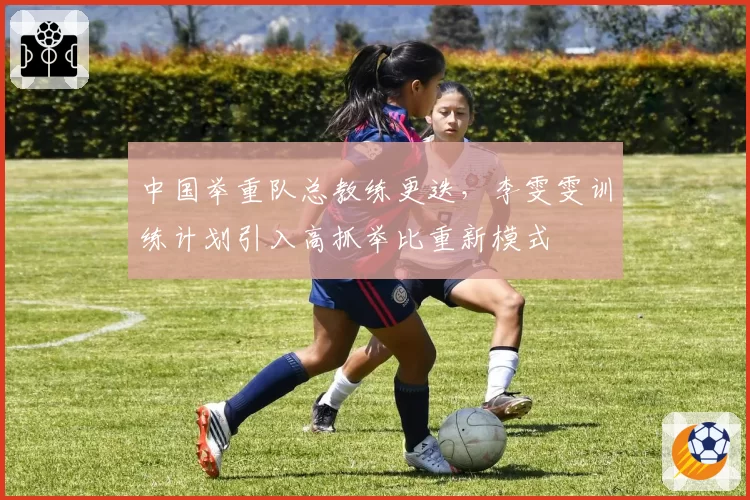 中国举重队总教练更迭，李雯雯训练计划引入高抓举比重新模式