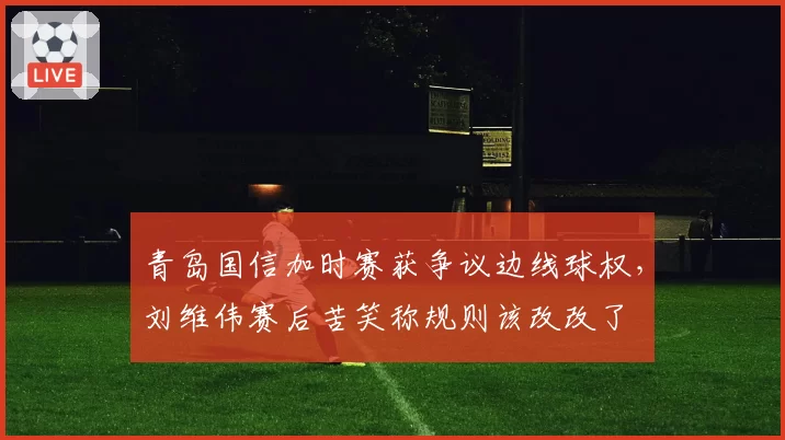 青岛国信加时赛获争议边线球权，刘维伟赛后苦笑称规则该改改了