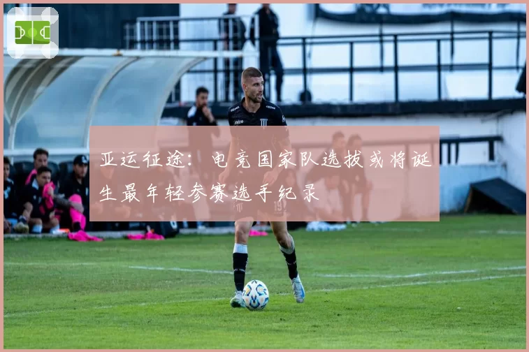 亚运征途:电竞国家队选拔或将诞生最年轻参赛选手纪录