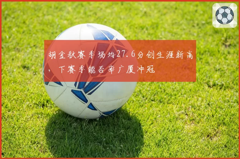胡金秋赛季场均27.6分创生涯新高，下赛季能否率广厦冲冠