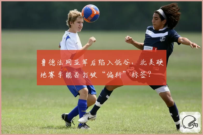 鲁德法网亚军后陷入低谷,北美硬地赛季能否打破“偏科”标签?