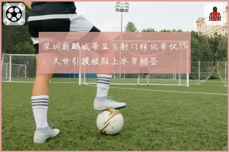 深圳新鹏城蒂亚戈射门转化率仅5%，天价引援被贴上水货标签