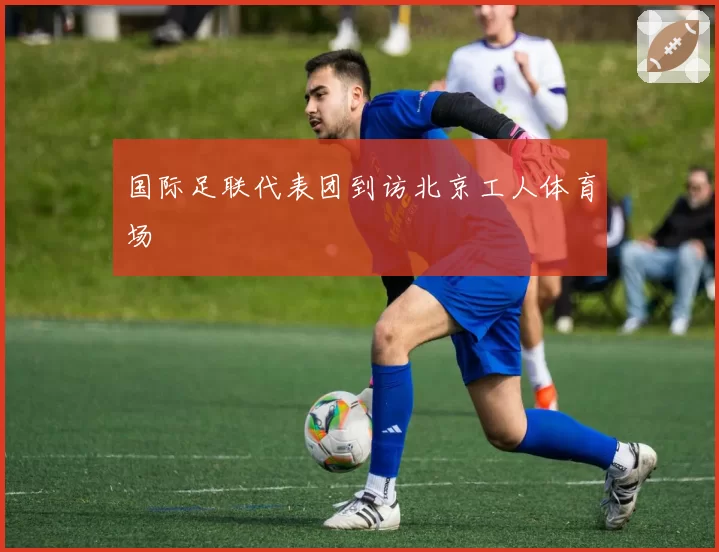 国际足联代表团到访北京工人体育场