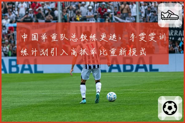 中国举重队总教练更迭,李雯雯训练计划引入高抓举比重新模式