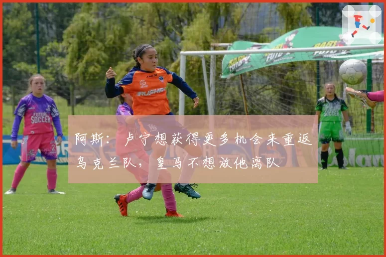 阿斯：卢宁想获得更多机会来重返乌克兰队，皇马不想放他离队