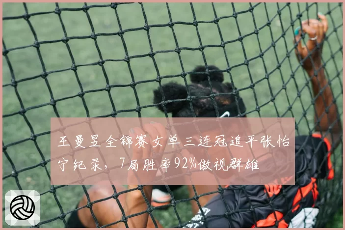 王曼昱全锦赛女单三连冠追平张怡宁纪录,7局胜率92%傲视群雄