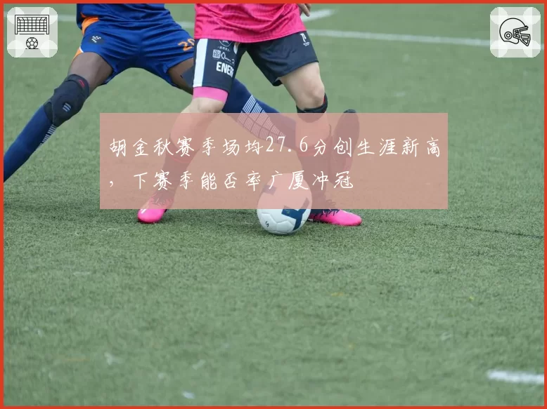 胡金秋赛季场均27.6分创生涯新高，下赛季能否率广厦冲冠