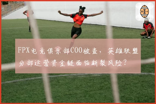 FPX电竞俱乐部COO被查,英雄联盟分部运营资金链面临断裂风险?