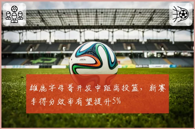 雄鹿字母哥开发中距离投篮,新赛季得分效率有望提升5%