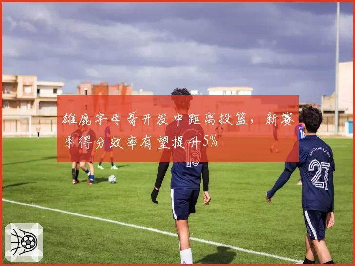雄鹿字母哥开发中距离投篮，新赛季得分效率有望提升5%