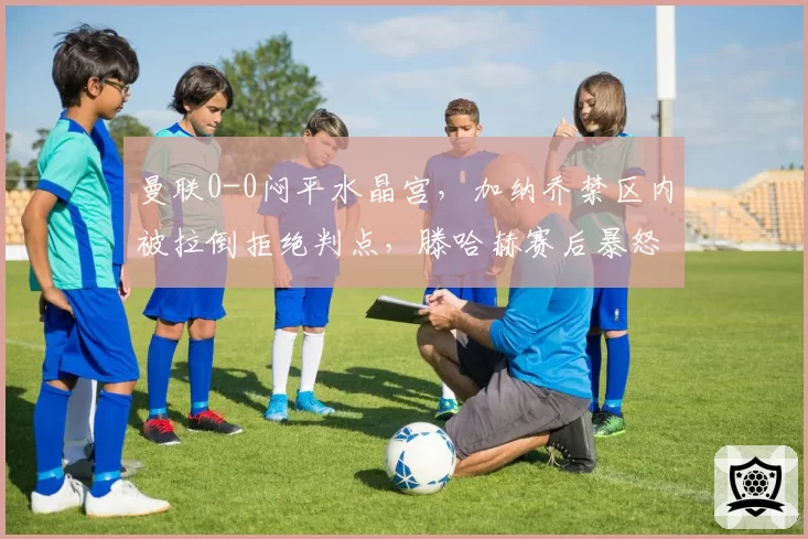 曼联0-0闷平水晶宫，加纳乔禁区内被拉倒拒绝判点，滕哈赫赛后暴怒扬言要上诉英足总？