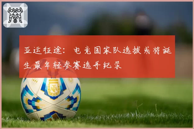 亚运征途:电竞国家队选拔或将诞生最年轻参赛选手纪录