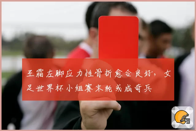 王霜左脚应力性骨折愈合良好,女足世界杯小组赛末轮或成奇兵
