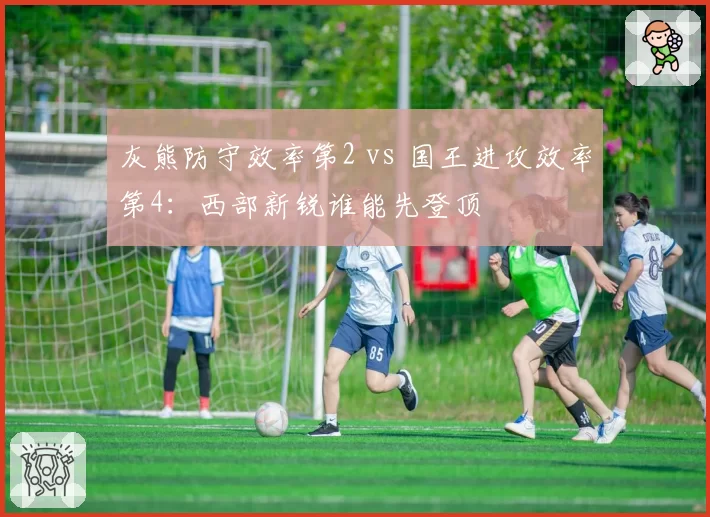 灰熊防守效率第2 vs 国王进攻效率第4:西部新锐谁能先登顶