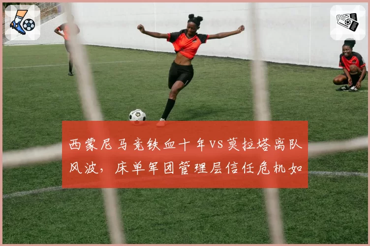 西蒙尼马竞铁血十年vs莫拉塔离队风波，床单军团管理层信任危机如何破局