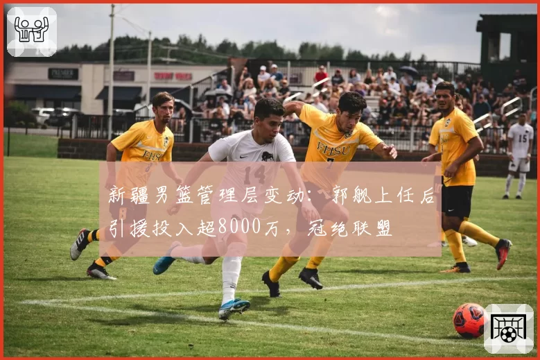 新疆男篮管理层变动:郭舰上任后引援投入超8000万,冠绝联盟