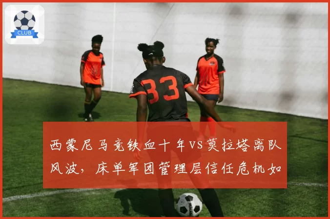 西蒙尼马竞铁血十年vs莫拉塔离队风波，床单军团管理层信任危机如何破局