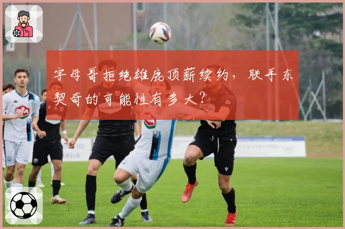 字母哥拒绝雄鹿顶薪续约，联手东契奇的可能性有多大？