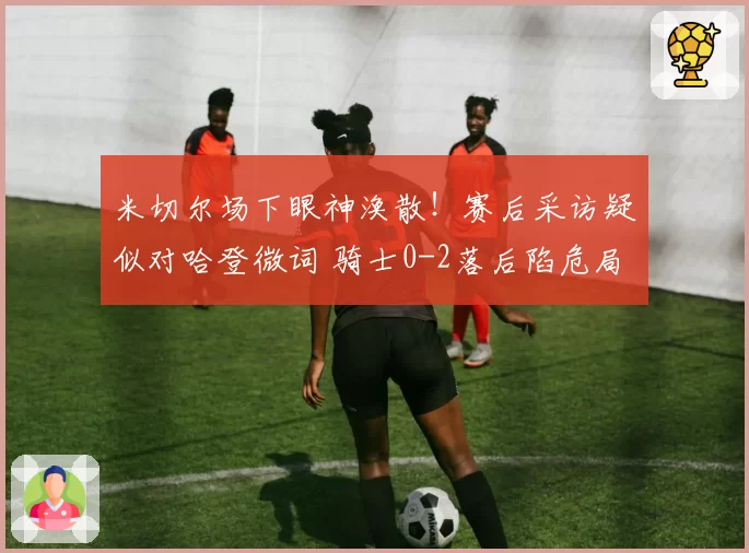 米切尔场下眼神涣散!赛后采访疑似对哈登微词 骑士0-2落后陷危局