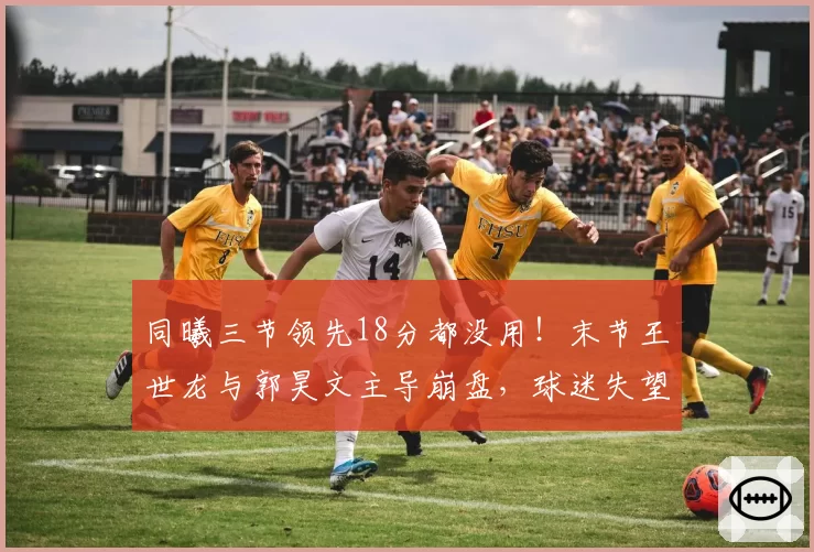 同曦三节领先18分都没用！末节王世龙与郭昊文主导崩盘，球迷失望