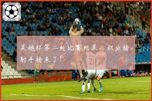 吴越杯第二轮比赛结果、积分榜、射手榜来了！