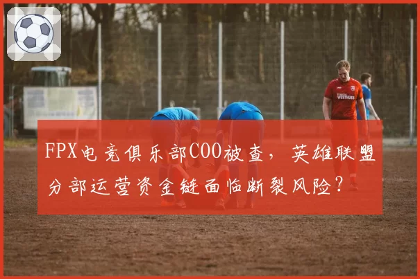 FPX电竞俱乐部COO被查，英雄联盟分部运营资金链面临断裂风险？